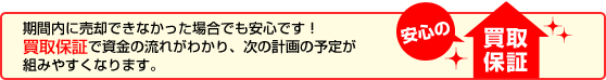 期間内に売却できなかった場合でも安心です！買い取り保証で資金の流れがわかり、次の計画の予定が組みやすくなります。買取保証
